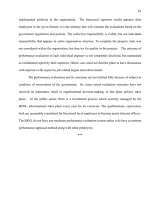 87
implemented perfectly in the organisation. The functional superiors would appraise their
employees in the given format; it is the ministry that will consider the evaluations based on the
government regulations and policies. The collective responsibility is visible, but not individual
responsibility that appears in entire organisation structure. To complete the projects, time was
not considered within the organisation, but they try for quality in the projects. The outcome of
performance evaluation of each individual engineer is not completely disclosed; but maintained
as confidential report by their superiors. Hence, one could not find the place to have discussions
with superiors with respect to job related targets and achievements.
The performance evaluations and its outcomes are not utilized fully because of subject to
condition of reservations of the government. So, some extent evaluation outcomes have not
received its importance much in organisational decision-making; in that place politics takes
place. In the public sector, there is a recruitment process which centrally managed by the
BSNL, advertisement takes place every year for its vacancies. The qualifications, experiences
both are reasonably considered for functional level employees to become junior telecom officers.
The BSNL do not have any moderate performance evaluation system rather it do have a common
performance appraisal method along with other employees.
***
 