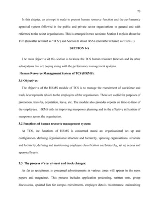 70
In this chapter, an attempt is made to present human resource function and the performance
appraisal system followed in the public and private sector organisations in general and with
reference to the select organisations. This is arranged in two sections: Section I explain about the
TCS (hereafter referred as ‘TCS’) and Section II about BSNL (hereafter referred as ‘BSNL’).
SECTION I-A
The main objective of this section is to know the TCS human resource function and its other
sub-systems that are coping along with the performance management systems.
Human Resource Management System of TCS (HRMS):
3.1 Objectives:
The objective of the HRMS module of TCS is to manage the recruitment of workforce and
track developments related to the employees of the organisation. These are useful for purposes of
promotion, transfer, deputation, leave, etc. The module also provides reports on time-to-time of
the employees. HRMS aids in improving manpower planning and in the effective utilization of
manpower across the organisation.
3.2 Functions of human resource management system:
At TCS, the functions of HRMS is concerned stated as: organisational set up and
configuration, defining organisational structure and hierarchy, updating organisational structure
and hierarchy, defining and maintaining employee classification and hierarchy, set up access and
approval levels.
3.3. The process of recruitment and track changes:
As far as recruitment is concerned advertisements in various times will appear in the news
papers and magazines. This process includes application processing, written tests, group
discussions, updated lists for campus recruitments, employee details maintenance, maintaining
 
