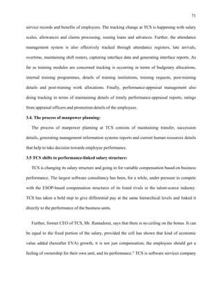 71
service records and benefits of employees. The tracking change at TCS is happening with salary
scales, allowances and claims processing, issuing loans and advances. Further, the attendance
management system is also effectively tracked through attendance registers, late arrivals,
overtime, maintaining shift rosters, capturing interface data and generating interface reports. As
far as training modules are concerned tracking is occurring in terms of budgetary allocations,
internal training programmes, details of training institutions, training requests, post-training
details and post-training work allocations. Finally, performance-appraisal management also
doing tracking in terms of maintaining details of timely performance-appraisal reports, ratings
from appraisal officers and promotion-details of the employees.
3.4. The process of manpower planning:
The process of manpower planning at TCS consists of maintaining transfer, succession
details, generating management information systems reports and current human resources details
that help to take decision towards employee performance.
3.5 TCS shifts to performance-linked salary structure:
TCS is changing its salary structure and going in for variable compensation based on business
performance. The largest software consultancy has been, for a while, under pressure to compete
with the ESOP-based compensation structures of its listed rivals in the talent-scarce industry.
TCS has taken a bold step to give differential pay at the same hierarchical levels and linked it
directly to the performance of the business units.
Further, former CEO of TCS, Mr. Ramadorai, says that there is no ceiling on the bonus. It can
be equal to the fixed portion of the salary, provided the cell has shown that kind of economic
value added (hereafter EVA) growth, it is not just compensation; the employees should get a
feeling of ownership for their own unit, and its performance." TCS is software services company
 