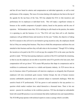 72
and has till now based its salaries and compensation on individual appraisals, as well as total
performance of the company. The issue of revenue-sharing with employees has been at the top of
the agenda for the top brass of the Tata. TCS has adopted the EVA to link incentives and
performance for its employees at individual levels. This will imply a significant variance in
bonuses or the variable component of people's salaries, based on the practice and the area of
operation. Mr.Ramadorai states that, TCS is defining its cells based on the practice, the market
it is operating in, and the business it is in. "The EVA will vary from cell to cell, therefore
employees will get different bonus and incentives for the year," Further, the objective of taking
the EVA measure to the cell level is not limited to giving incentives only, the employees should
feel as if they are running their business. They have to think like entrepreneurs and know the cost
attached to their business and how they will add value to the investment." Though TCS is linking
the incentives to be paid to the EVA it will not pay the complete EVA in the same year that the
growth is made. "TCS has been paying employees a portion of the EVA and bank the remaining,
so that in case the employees are not able to record the same EVA growth in the lean years, their
compensation will not go down." TCS creates HR practices that shape its competencies and its
workforce to continuously innovate in a volatile and dynamic industry. As TCS moves into an
era of e-business where IT professionals will interview employers so stringently that 40 percent
employers will miss recruitment goals (source: Gartner Group), the role of human resource
assumes unthinkable proportions and is sustained subject to mammoth challenges. With this
sensitive breed of IT professionals, TCS has grown to and sustained at the top position is a
question which market watchers have asked themselves a thousand times. There is but one
answer - passion for excellence in the workforce practices. TCS has developed an unbreakable
bond with sound HR practices in an environment that defies traditional roles and responsibilities.
The TCS-HR group operates with technical experts to create a synergy which is enviable.
 