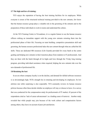 76
3.7 The high and low of training:
TCS enjoys the reputation of having the best training facilities for its employees. While
everyone is aware of the structured technical training provided to the new entrants, few know
that the human resource group plays a valuable role in the grooming of the entrants and in the
preparation of these individuals to work in teams and understand the culture.
At the TCS Training Centre in Trivandrum, it is a regular feature to see the human resource
officers striking an immediate rapport with the young new entrants orienting them into the
professional phase of their life. Focusing on team building, competitive presentation skill and
grooming, the human resource professional takes the new entrant through what are called the life
skills. These are dedicated HR resources (Life Guards) provided for every batch at the centre
guiding and helping new entrants in their transition phase from students to IT professionals. And
they are there with the batch through all its highs and lows through the 72-day long training
program, providing individual assistance when required, helping the new entrants tide over the
new demands of professional life.
3.8 Retaining the best
In an era where company loyalty is on the decline, and demand for skilled software resources
is so devastatingly high, TCS's strength lies in retaining and developing its employees. Its low
attrition rate while surprising is also expectable. TCS constantly reviews its human resource
policies because often these decide whether an employee will stay or choose to leave. In a survey
that was conducted for the compensation study for professionals of IT market, 43 percent of the
respondents cited as ‘lack of career advancement’ as a leading cause of turnover. Another study
revealed that while people may join because of the work culture and compensation factors
among others, they leave on account of poor job satisfaction.
 