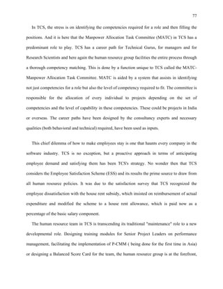 77
In TCS, the stress is on identifying the competencies required for a role and then filling the
positions. And it is here that the Manpower Allocation Task Committee (MATC) in TCS has a
predominant role to play. TCS has a career path for Technical Gurus, for managers and for
Research Scientists and here again the human resource group facilities the entire process through
a thorough competency matching. This is done by a function unique to TCS called the MATC-
Manpower Allocation Task Committee. MATC is aided by a system that assists in identifying
not just competencies for a role but also the level of competency required to fit. The committee is
responsible for the allocation of every individual to projects depending on the set of
competencies and the level of capability in these competencies. These could be projects in India
or overseas. The career paths have been designed by the consultancy experts and necessary
qualities (both behavioral and technical) required, have been used as inputs.
This chief dilemma of how to make employees stay is one that haunts every company in the
software industry. TCS is no exception, but a proactive approach in terms of anticipating
employee demand and satisfying them has been TCS's strategy. No wonder then that TCS
considers the Employee Satisfaction Scheme (ESS) and its results the prime source to draw from
all human resource policies. It was due to the satisfaction survey that TCS recognized the
employee dissatisfaction with the house rent subsidy, which insisted on reimbursement of actual
expenditure and modified the scheme to a house rent allowance, which is paid now as a
percentage of the basic salary component.
The human resource team in TCS is transcending its traditional "maintenance" role to a new
developmental role. Designing training modules for Senior Project Leaders on performance
management, facilitating the implementation of P-CMM ( being done for the first time in Asia)
or designing a Balanced Score Card for the team, the human resource group is at the forefront,
 
