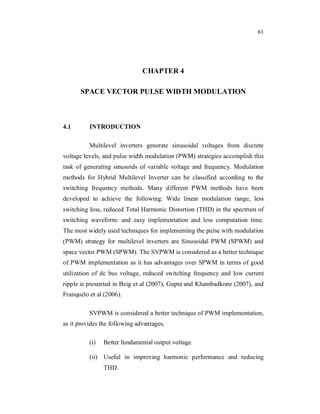 61
CHAPTER 4
SPACE VECTOR PULSE WIDTH MODULATION
4.1 INTRODUCTION
Multilevel inverters generate sinusoidal voltages from discrete
voltage levels, and pulse width modulation (PWM) strategies accomplish this
task of generating sinusoids of variable voltage and frequency. Modulation
methods for Hybrid Multilevel Inverter can be classified according to the
switching frequency methods. Many different PWM methods have been
developed to achieve the following: Wide linear modulation range, less
switching loss, reduced Total Harmonic Distortion (THD) in the spectrum of
switching waveform: and easy implementation and less computation time.
The most widely used techniques for implementing the pulse with modulation
(PWM) strategy for multilevel inverters are Sinusoidal PWM (SPWM) and
space vector PWM (SPWM). The SVPWM is considered as a better technique
of PWM implementation as it has advantages over SPWM in terms of good
utilization of dc bus voltage, reduced switching frequency and low current
ripple is presented in Beig et al (2007), Gupta and Khambadkone (2007), and
Franquelo et al (2006).
SVPWM is considered a better technique of PWM implementation,
as it provides the following advantages,
(i) Better fundamental output voltage.
(ii) Useful in improving harmonic performance and reducing
THD.
 