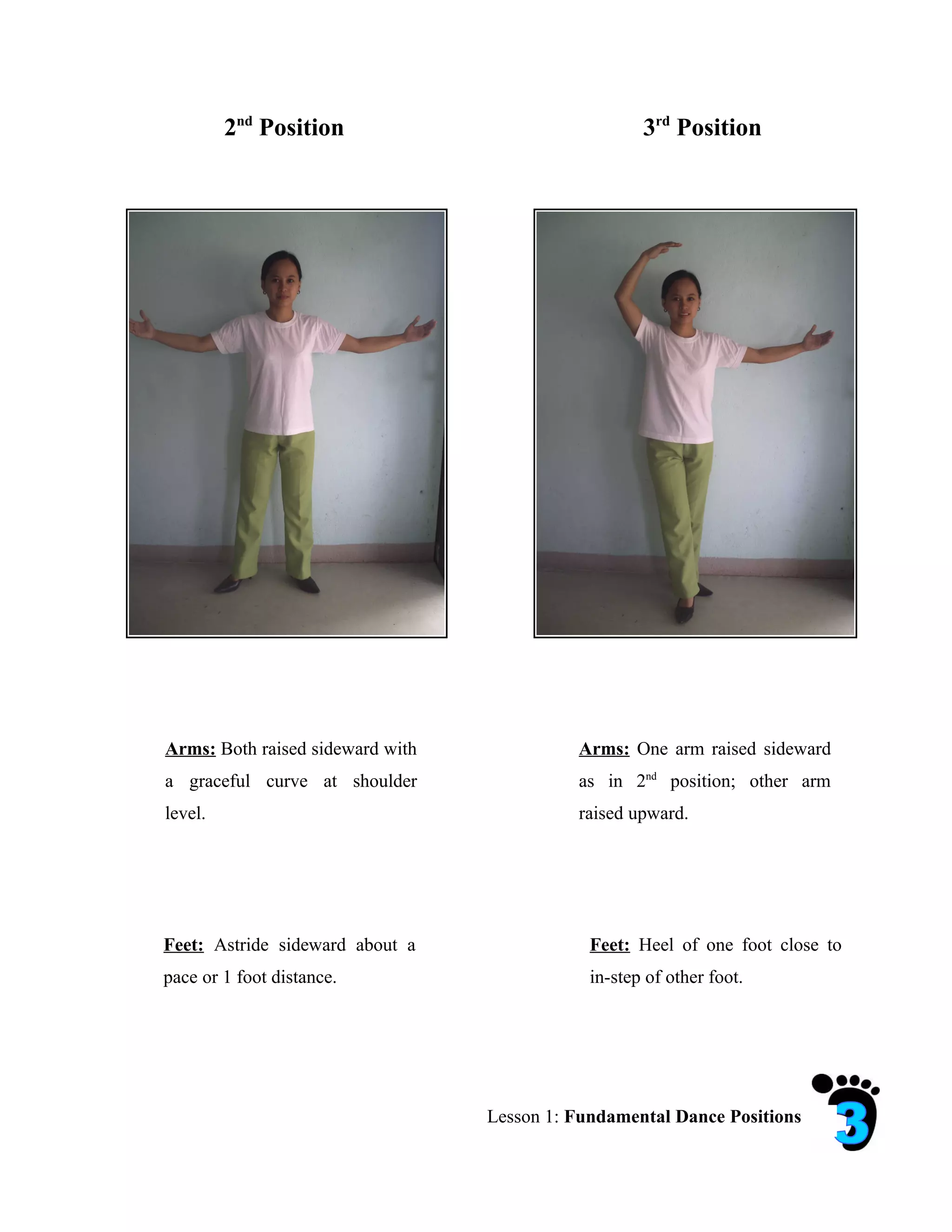2nd Position                                3rd Position




Arms: Both raised sideward with             Arms: One arm raised sideward
a graceful curve at shoulder                as in 2nd position; other arm
level.                                      raised upward.




Feet: Astride sideward about a                Feet: Heel of one foot close to
pace or 1 foot distance.                      in-step of other foot.




                                  Lesson 1: Fundamental Dance Positions
 
