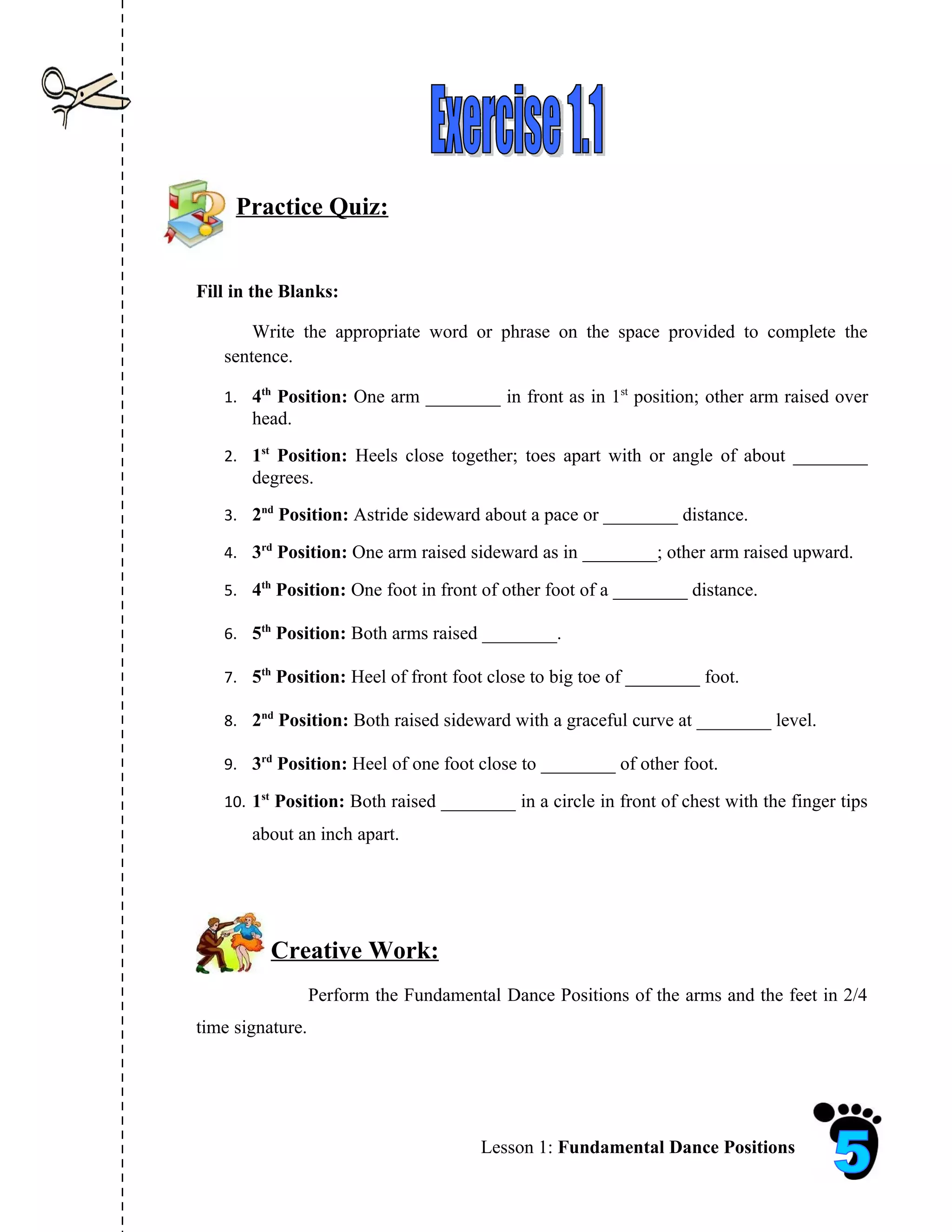 Practice Quiz:


Fill in the Blanks:

       Write the appropriate word or phrase on the space provided to complete the
   sentence.

   1. 4th Position: One arm ________ in front as in 1st position; other arm raised over
       head.
   2. 1st Position: Heels close together; toes apart with or angle of about ________
       degrees.
   3. 2nd Position: Astride sideward about a pace or ________ distance.

   4. 3rd Position: One arm raised sideward as in ________; other arm raised upward.

   5. 4th Position: One foot in front of other foot of a ________ distance.

   6. 5th Position: Both arms raised ________.

   7. 5th Position: Heel of front foot close to big toe of ________ foot.

   8. 2nd Position: Both raised sideward with a graceful curve at ________ level.

   9. 3rd Position: Heel of one foot close to ________ of other foot.

   10. 1st Position: Both raised ________ in a circle in front of chest with the finger tips
       about an inch apart.




          Creative Work:
                  Perform the Fundamental Dance Positions of the arms and the feet in 2/4
time signature.




                                       Lesson 1: Fundamental Dance Positions
 