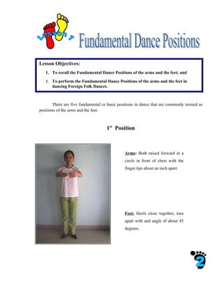 Lesson Objectives:
   1. To recall the Fundamental Dance Positions of the arms and the feet; and
   2. To perform the Fundamental Dance Positions of the arms and the feet in
       dancing Foreign Folk Dances.



        There are five fundamental or basic positions in dance that are commonly termed as
positions of the arms and the feet.



                                     1st Position



                                               Arms: Both raised forward in a
                                               circle in front of chest with the
                                               finger tips about an inch apart.




                                               Feet: Heels close together; toes
                                               apart with and angle of about 45
                                               degrees.
 