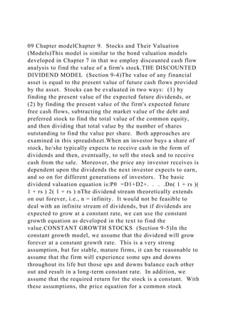 09 Chapter modelChapter 9. Stocks and Their Valuation
(Models)This model is similar to the bond valuation models
developed in Chapter 7 in that we employ discounted cash flow
analysis to find the value of a firm's stock.THE DISCOUNTED
DIVIDEND MODEL (Section 9-4)The value of any financial
asset is equal to the present value of future cash flows provided
by the asset. Stocks can be evaluated in two ways: (1) by
finding the present value of the expected future dividends, or
(2) by finding the present value of the firm's expected future
free cash flows, subtracting the market value of the debt and
preferred stock to find the total value of the common equity,
and then dividing that total value by the number of shares
outstanding to find the value per share. Both approaches are
examined in this spreadsheet.When an investor buys a share of
stock, he/she typically expects to receive cash in the form of
dividends and then, eventually, to sell the stock and to receive
cash from the sale. Moreover, the price any investor receives is
dependent upon the dividends the next investor expects to earn,
and so on for different generations of investors. The basic
dividend valuation equation is:P0 =D1+D2+. . . .Dn( 1 + rs )(
1 + rs ) 2( 1 + rs ) nThe dividend stream theoretically extends
on out forever, i.e., n = infinity. It would not be feasible to
deal with an infinite stream of dividends, but if dividends are
expected to grow at a constant rate, we can use the constant
growth equation as developed in the text to find the
value.CONSTANT GROWTH STOCKS (Section 9-5)In the
constant growth model, we assume that the dividend will grow
forever at a constant growth rate. This is a very strong
assumption, but for stable, mature firms, it can be reasonable to
assume that the firm will experience some ups and downs
throughout its life but those ups and downs balance each other
out and result in a long-term constant rate. In addition, we
assume that the required return for the stock is a constant. With
these assumptions, the price equation for a common stock
 