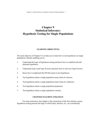 Chapter 9: Statistical Inference: Hypothesis Testing for Single Populations 1
Chapter 9
Statistical Inference:
Hypothesis Testing for Single Populations
LEARNING OBJECTIVES
The main objective of Chapter 9 is to help you to learn how to test hypotheses on single
populations, thereby enabling you to:
1. Understand the logic of hypothesis testing and know how to establish null and
alternate hypotheses.
2. Understand Type I and Type II errors and know how to solve for Type II errors.
3. Know how to implement the HTAB system to test hypotheses.
4. Test hypotheses about a single population mean when σ is known.
5. Test hypotheses about a single population mean when σ is unknown.
6. Test hypotheses about a single population proportion.
7. Test hypotheses about a single population variance.
CHAPTER TEACHING STRATEGY
For some instructors, this chapter is the cornerstone of the first statistics course.
Hypothesis testing presents the logic in which ideas, theories, etc., are scientifically
 