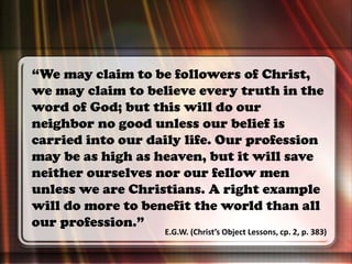 “We may claim to be followers of Christ,
we may claim to believe every truth in the
word of God; but this will do our
neighbor no good unless our belief is
carried into our daily life. Our profession
may be as high as heaven, but it will save
neither ourselves nor our fellow men
unless we are Christians. A right example
will do more to benefit the world than all
our profession.”
E.G.W. (Christ’s Object Lessons, cp. 2, p. 383)
 