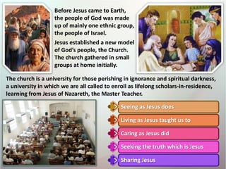Seeing as Jesus does
Living as Jesus taught us to
Caring as Jesus did
Seeking the truth which is Jesus
Sharing Jesus
Before Jesus came to Earth,
the people of God was made
up of mainly one ethnic group,
the people of Israel.
Jesus established a new model
of God’s people, the Church.
The church gathered in small
groups at home initially.
The church is a university for those perishing in ignorance and spiritual darkness,
a university in which we are all called to enroll as lifelong scholars-in-residence,
learning from Jesus of Nazareth, the Master Teacher.
 
