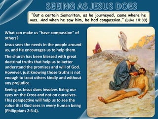 “But a certain Samaritan, as he journeyed, came where he
was. And when he saw him, he had compassion.” (Luke 10:33)
What can make us “have compassion” of
others?
Jesus sees the needs in the people around
us, and He encourages us to help them.
The church has been blessed with great
doctrinal truths that help us to better
understand the promises and will of God.
However, just knowing those truths is not
enough to treat others kindly and without
any prejudice.
Seeing as Jesus does involves fixing our
eyes on the Cross and not on ourselves.
This perspective will help us to see the
value that God sees in every human being
(Philippians 2:3-4).
 