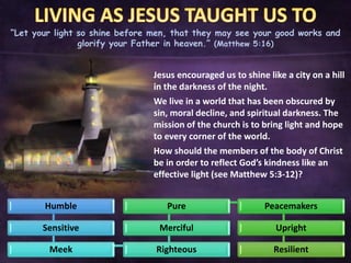 “Let your light so shine before men, that they may see your good works and
glorify your Father in heaven.” (Matthew 5:16)
Jesus encouraged us to shine like a city on a hill
in the darkness of the night.
We live in a world that has been obscured by
sin, moral decline, and spiritual darkness. The
mission of the church is to bring light and hope
to every corner of the world.
How should the members of the body of Christ
be in order to reflect God’s kindness like an
effective light (see Matthew 5:3-12)?
Humble
Sensitive
Meek Righteous
Merciful
Pure Peacemakers
Upright
Resilient
 