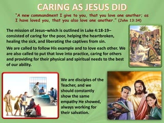 The mission of Jesus–which is outlined in Luke 4:18-19–
consisted of caring for the poor, helping the heartbroken,
healing the sick, and liberating the captives from sin.
We are called to follow His example and to love each other. We
are also called to put that love into practice, caring for others
and providing for their physical and spiritual needs to the best
of our ability.
We are disciples of the
Teacher, and we
should constantly
show the same
empathy He showed,
always working for
their salvation.
 