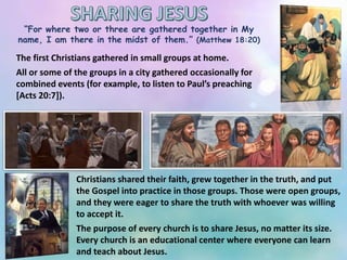 “For where two or three are gathered together in My
name, I am there in the midst of them.” (Matthew 18:20)
The first Christians gathered in small groups at home.
All or some of the groups in a city gathered occasionally for
combined events (for example, to listen to Paul’s preaching
[Acts 20:7]).
Christians shared their faith, grew together in the truth, and put
the Gospel into practice in those groups. Those were open groups,
and they were eager to share the truth with whoever was willing
to accept it.
The purpose of every church is to share Jesus, no matter its size.
Every church is an educational center where everyone can learn
and teach about Jesus.
 