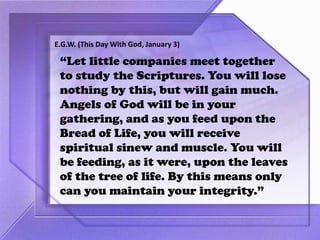 “Let little companies meet together
to study the Scriptures. You will lose
nothing by this, but will gain much.
Angels of God will be in your
gathering, and as you feed upon the
Bread of Life, you will receive
spiritual sinew and muscle. You will
be feeding, as it were, upon the leaves
of the tree of life. By this means only
can you maintain your integrity.”
E.G.W. (This Day With God, January 3)
 