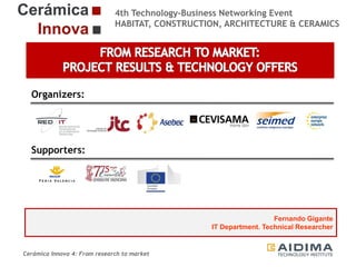 4th Technology-Business Networking Event
HABITAT, CONSTRUCTION, ARCHITECTURE & CERAMICS

Organizers:

Supporters:

Fernando Gigante
IT Department. Technical Researcher

Cerámica Innova 4: From research to market

Logo of the
entity

 