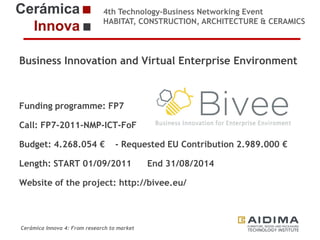 4th Technology-Business Networking Event
HABITAT, CONSTRUCTION, ARCHITECTURE & CERAMICS

Business Innovation and Virtual Enterprise Environment
Organizers:
Funding programme: FP7
Call: FP7-2011-NMP-ICT-FoF
Supporters:
Budget: 4.268.054 € - Requested EU Contribution 2.989.000 €

Length: START 01/09/2011

End 31/08/2014

Website of the project: http://bivee.eu/
Fernando Gigante
IT Department. Technical Researcher

Cerámica Innova 4: From research to market

Logo of the
entity

 