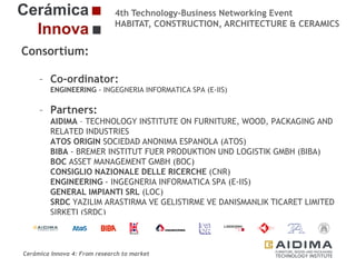 4th Technology-Business Networking Event
HABITAT, CONSTRUCTION, ARCHITECTURE & CERAMICS

Consortium:
– Co-ordinator:
ENGINEERING - INGEGNERIA INFORMATICA SPA (E-IIS)

Organizers:

– Partners:
AIDIMA – TECHNOLOGY INSTITUTE ON FURNITURE, WOOD, PACKAGING AND
RELATED INDUSTRIES
ATOS ORIGIN SOCIEDAD ANONIMA ESPANOLA (ATOS)
Supporters:
BIBA - BREMER INSTITUT FUER PRODUKTION UND LOGISTIK GMBH (BIBA)
BOC ASSET MANAGEMENT GMBH (BOC)
CONSIGLIO NAZIONALE DELLE RICERCHE (CNR)
ENGINEERING - INGEGNERIA INFORMATICA SPA (E-IIS)
GENERAL IMPIANTI SRL (LOC)
SRDC YAZILIM ARASTIRMA VE GELISTIRME VE DANISMANLIK TICARET LIMITED
SIRKETI (SRDC)
Fernando Gigante
TELEMETRY ASSOCIATES LIMITED (TAL)
IT Department. Technical Researcher
UNIVERSITA POLITECNICA DELLE MARCHE (UNIVPM)
Cerámica Innova 4: From research to market

Logo of the
entity

 