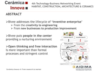 4th Technology-Business Networking Event
HABITAT, CONSTRUCTION, ARCHITECTURE & CERAMICS

ABSTRACT
Bivee addresses the lifecycle of ‘inventive enterprise’
 From the
Organizers: creativity to engineering
 From new businesses to production improvement

Bivee puts people in the center
providing a nurturing environment
Supporters:

Open thinking and free interaction
Is more important than formal
processes and stringent control
Fernando Gigante
IT Department. Technical Researcher

Cerámica Innova 4: From research to market

Logo of the
entity

 