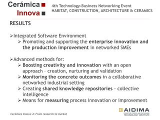 4th Technology-Business Networking Event
HABITAT, CONSTRUCTION, ARCHITECTURE & CERAMICS

RESULTS
Integrated Software Environment
 Promoting and supporting the enterprise innovation and
Organizers:
the production improvement in networked SMEs
Advanced methods for:
 Boosting
Supporters: creativity and innovation with an open
approach – creation, nurturing and validation
 Monitoring the concrete outcomes in a collaborative
networked industrial setting
 Creating shared knowledge repositories - collective
intelligence
Fernando Gigante
 Means for measuring process innovation or Technical Researcher
improvement
IT Department.
Cerámica Innova 4: From research to market

Logo of the
entity

 