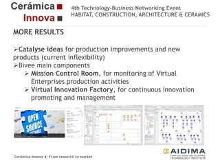 4th Technology-Business Networking Event
HABITAT, CONSTRUCTION, ARCHITECTURE & CERAMICS

MORE RESULTS
Catalyse ideas for production improvements and new
products (current inflexibility)
Organizers:
Bivee main components
 Mission Control Room, for monitoring of Virtual
Enterprises production activities
 Virtual
Supporters: Innovation Factory, for continuous innovation
promoting and management

Fernando Gigante
IT Department. Technical Researcher

Cerámica Innova 4: From research to market

Logo of the
entity

 