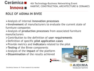 4th Technology-Business Networking Event
HABITAT, CONSTRUCTION, ARCHITECTURE & CERAMICS

ROLE OF AIDIMA IN BIVEE
Analysis of internal innovation processes
Involvement of manufacturers to evaluate the current state of
Organizers:
furniture companies
Analysis of production processes from associated furniture
manufacturers
Contribution to the definition of user requirements
Supporters:
Definition of specific pilot application cases
Provide metrics and indicators related to the pilot
Testing of the Bivee components
Analysis of the impact of the platform
Dissemination of the results achieved
Fernando Gigante
IT Department. Technical Researcher

Cerámica Innova 4: From research to market

Logo of the
entity

 