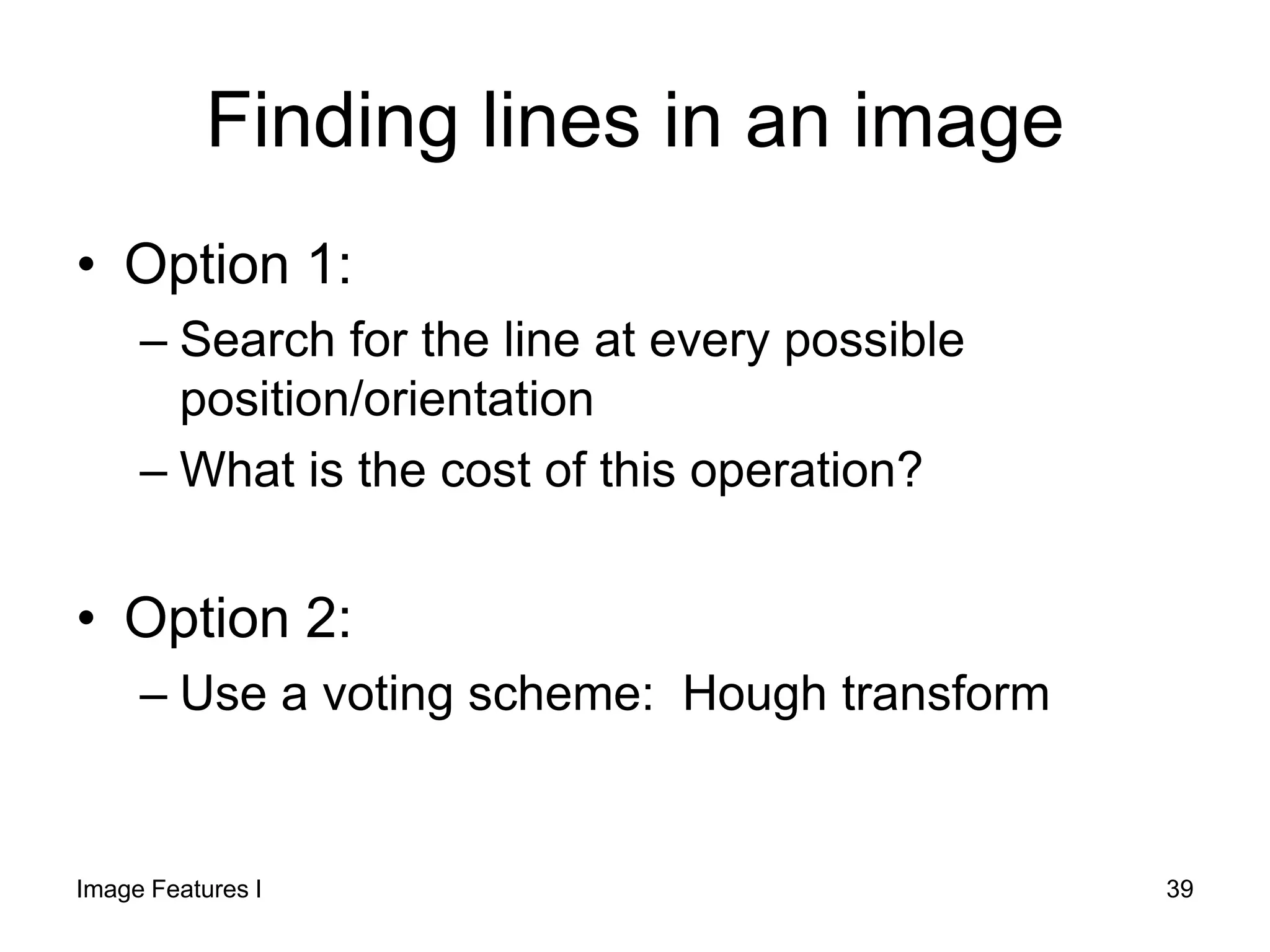 Finding lines in an image
• Option 1:
– Search for the line at every possible
position/orientation
– What is the cost of this operation?
• Option 2:
– Use a voting scheme: Hough transform
Image Features I 39
 