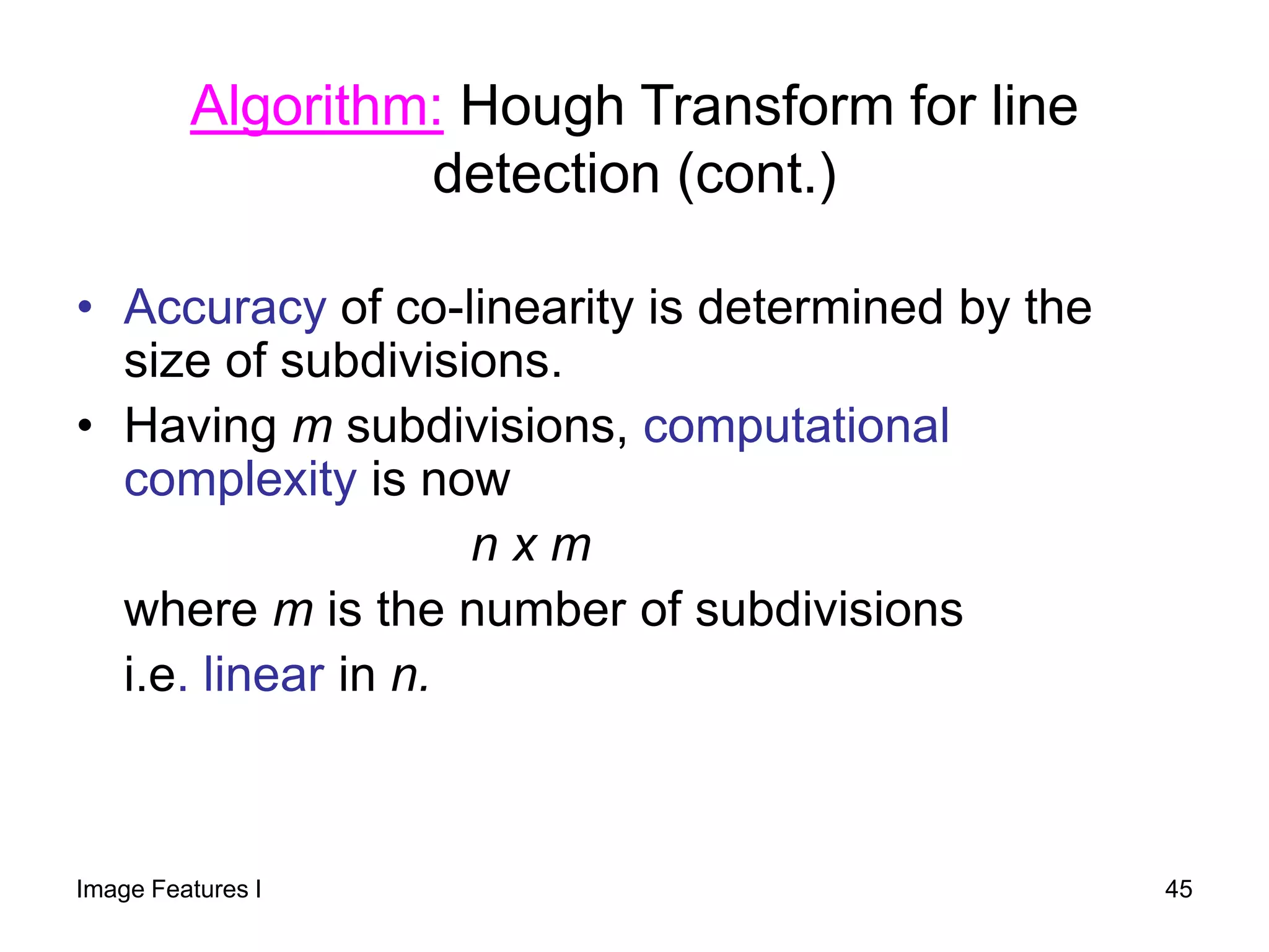 • Accuracy of co-linearity is determined by the
size of subdivisions.
• Having m subdivisions, computational
complexity is now
n x m
where m is the number of subdivisions
i.e. linear in n.
Algorithm: Hough Transform for line
detection (cont.)
Image Features I 45
 