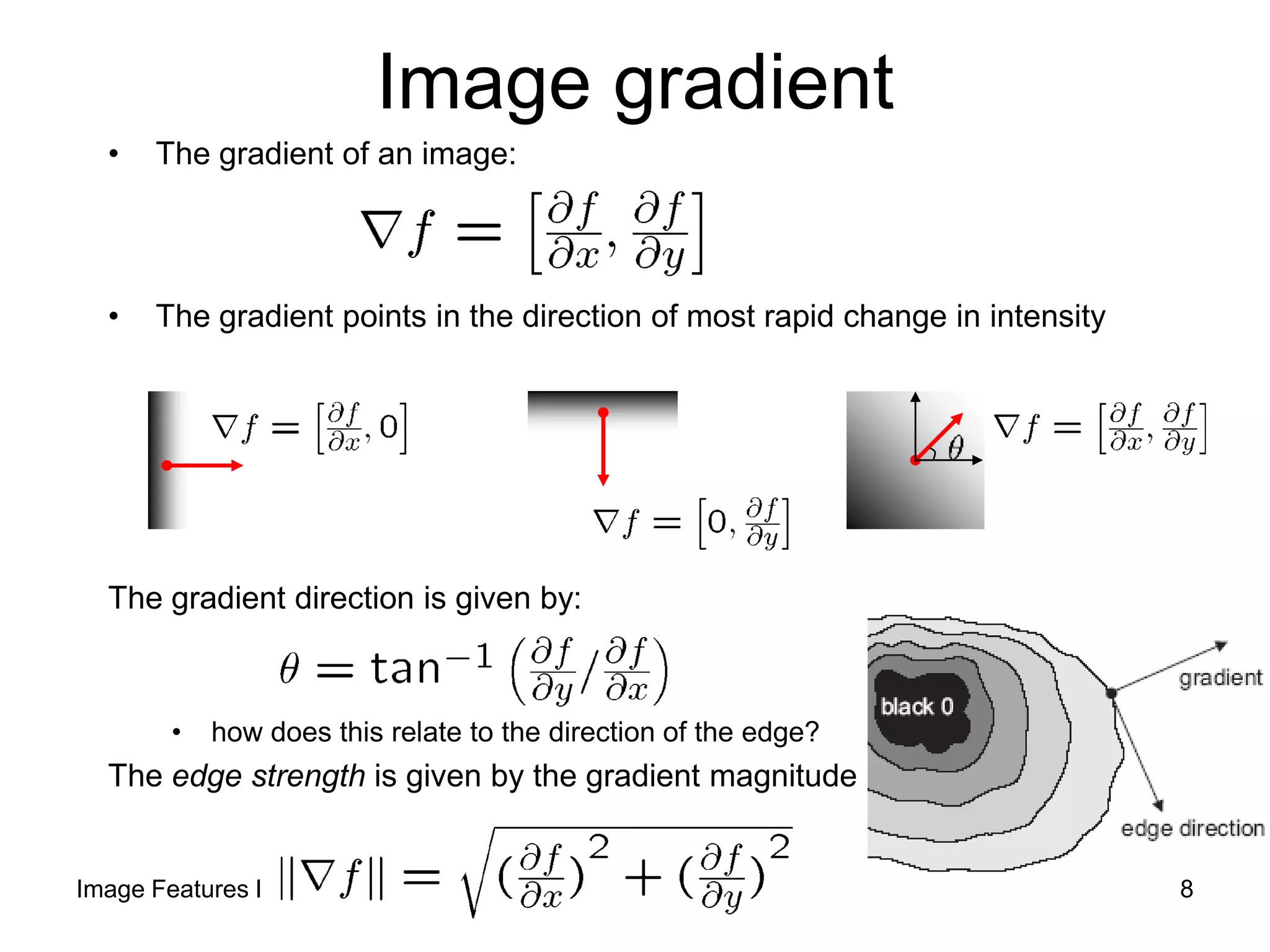Image gradient
• The gradient of an image:
• The gradient points in the direction of most rapid change in intensity
The gradient direction is given by:
• how does this relate to the direction of the edge?
The edge strength is given by the gradient magnitude
Image Features I 8
 