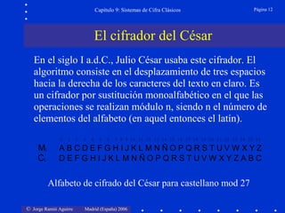 © Jorge Ramió Aguirre Madrid (España) 2006
Capítulo 9: Sistemas de Cifra Clásicos Página 12
En el siglo I a.d.C., Julio César usaba este cifrador. El
algoritmo consiste en el desplazamiento de tres espacios
hacia la derecha de los caracteres del texto en claro. Es
un cifrador por sustitución monoalfabético en el que las
operaciones se realizan módulo n, siendo n el número de
elementos del alfabeto (en aquel entonces el latín).
Mi A B C D E F G H I J K L M N Ñ O P Q R S T U V W X Y Z
Ci D E F G H I J K L M N Ñ O P Q R S T U V W X Y Z A B C
Alfabeto de cifrado del César para castellano mod 27
El cifrador del César
0 1 2 3 4 5 6 7 8 9 10 11 12 13 14 15 16 17 18 19 20 21 22 23 24 25 26
 
