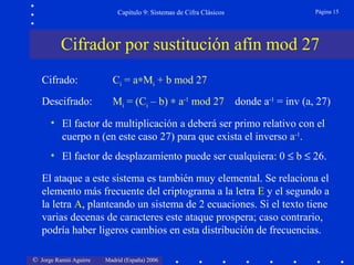 © Jorge Ramió Aguirre Madrid (España) 2006
Capítulo 9: Sistemas de Cifra Clásicos Página 15
• El factor de multiplicación a deberá ser primo relativo con el
cuerpo n (en este caso 27) para que exista el inverso a-1
.
• El factor de desplazamiento puede ser cualquiera: 0 ≤ b ≤ 26.
Cifrador por sustitución afín mod 27
Cifrado: Ci = a∗Mi + b mod 27
Descifrado: Mi = (Ci – b) ∗ a-1
mod 27 donde a-1
= inv (a, 27)
El ataque a este sistema es también muy elemental. Se relaciona el
elemento más frecuente del criptograma a la letra E y el segundo a
la letra A, planteando un sistema de 2 ecuaciones. Si el texto tiene
varias decenas de caracteres este ataque prospera; caso contrario,
podría haber ligeros cambios en esta distribución de frecuencias.
 