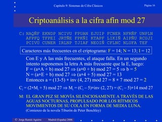 © Jorge Ramió Aguirre Madrid (España) 2006
Capítulo 9: Sistemas de Cifra Clásicos Página 16
Con E y A las más frecuentes, el ataque falla. En un segundo
intento suponemos la letra A más frecuente que la E, luego:
F = (a∗A + b) mod 27 ⇒ (a∗0 + b) mod 27 = 5 ⇒ b = 5
N = (a∗E + b) mod 27 ⇒ (a∗4 + 5) mod 27 = 13
Entonces a = (13-5) ∗ inv (4, 27) mod 27 = 8 ∗ 7 mod 27 = 2
Ci = (2∗Mi + 5) mod 27 ⇒ Mi = (Ci – 5)∗inv (2, 27) = (Ci – 5)∗14 mod 27
M: EL GRAN PEZ SE MOVÍA SILENCIOSAMENTE A TRAVÉS DE LAS
AGUAS NOCTURNAS, PROPULSADO POR LOS RÍTMICOS
MOVIMIENTOS DE SU COLA EN FORMA DE MEDIA LUNA.
(Comienzo de la novela Tiburón de Peter Benchley)
Criptoanálisis a la cifra afín mod 27
C: NAQÑF EKNDP NCIVU FPUAN EJUIP FCNER NFRÑF UNPLN
AFPFQ TFPEI JRTÑE FPKÑI KTAPF LIKIÑ AIPÑU RCUJI
PCIVU CUNER IRLNP TJIAF NEOIÑ CFLNC NLUFA TEF
Caracteres más frecuentes en el criptograma: F = 14; N = 13; I = 12
 