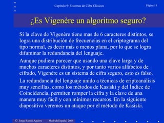 © Jorge Ramió Aguirre Madrid (España) 2006
Capítulo 9: Sistemas de Cifra Clásicos Página 18
Si la clave de Vigenère tiene mas de 6 caracteres distintos, se
logra una distribución de frecuencias en el criptograma del
tipo normal, es decir más o menos plana, por lo que se logra
difuminar la redundancia del lenguaje.
Aunque pudiera parecer que usando una clave larga y de
muchos caracteres distintos, y por tanto varios alfabetos de
cifrado, Vigenère es un sistema de cifra seguro, esto es falso.
La redundancia del lenguaje unido a técnicas de criptoanálisis
muy sencillas, como los métodos de Kasiski y del Índice de
Coincidencia, permiten romper la cifra y la clave de una
manera muy fácil y con mínimos recursos. En la siguiente
diapositiva veremos un ataque por el método de Kasiski.
¿Es Vigenère un algoritmo seguro?
 