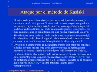© Jorge Ramió Aguirre Madrid (España) 2006
Capítulo 9: Sistemas de Cifra Clásicos Página 19
• El método de Kasiski consiste en buscar repeticiones de cadenas de
caracteres en el criptograma. Si estas cadenas son mayores o iguales a
tres caracteres y se repiten más de una vez, lo más probable es que esto
se deba a cadenas típicas del texto en claro (trigramas, tetragramas, etc.,
muy comunes) que se han cifrado con una misma porción de la clave.
• Si se detectan estas cadenas, la distancia entre las mismas será múltiplo
de la longitud de la clave. Luego, el máximo común divisor entre esas
cadenas es un candidato a ser la longitud de la clave, digamos L.
• Dividimos el criptograma en L subcriptogramas que entonces han sido
cifrados por una misma letra de la clave y en cada subcriptograma
hacemos un ataque simple ahora de tipo estadístico monoalfabético.
• La idea es buscar ahora a través de los tres caracteres más frecuentes en
cada subcriptograma las posiciones relativas de las letras A, E y O que
en castellano están separadas por 4 y 11 espacios. La letra de la posición
que ocupe la letra A (A = 0) será entonces la letra clave
correspondiente.
Ataque por el método de Kasiski
 
