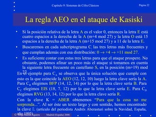 © Jorge Ramió Aguirre Madrid (España) 2006
Capítulo 9: Sistemas de Cifra Clásicos Página 22
• Si la posición relativa de la letra A es el valor 0, entonces la letra E está
cuatro espacios a la derecha de la A (m+4 mod 27) y la letra O está 15
espacios a la derecha de la letra A (m+15 mod 27) y a 11 de la letra E.
• Buscaremos en cada subcriptograma Ci las tres letras más frecuentes y
que cumplan además con esa distribución: 0 → +4 → +11 mod 27.
• Es suficiente contar con estas tres letras para que el ataque prospere. No
obstante, podemos afinar un poco más el ataque si tomamos en cuenta
la siguiente letra frecuente en castellano S, en la posición (m+19) mod
27.
La regla AEO en el ataque de Kasiski
En el ejemplo para CA se observa que la única solución que cumple con
esto es la que coincide la AEO (12, 12, 10) luego la letra clave sería la A.
Para CB elegimos BFP (14, 12, 14) por lo que la letra clave sería B. Para
CC elegimos EIS (18, 7, 12) por lo que la letra clave sería E. Para CD
elegimos RVG (13, 14, 12) por lo que la letra clave sería R.
Con la clave K = ABER obtenemos “Para que la cosa no me
sorprenda...”. Al ser éste un texto largo y con sentido, hemos encontrado
la clave . (artículo del periodista Andrés Aberasturi sobre la Navidad, España,
año 1995)
 