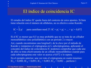 © Jorge Ramió Aguirre Madrid (España) 2006
Capítulo 9: Sistemas de Cifra Clásicos Página 23
El estudio del índice IC queda fuera del contexto de estos apuntes. Si bien
tiene relación con el número de alfabetos, no es efectivo como Kasiski.
26
IC = Σ pi
2
para castellano mod 27: IC = pA
2
+ pB
2
+ ... + pZ
2
= 0,072
i=0
Si el IC es menor que 0,5 es muy probable que no se trate de un cifrador
monoalfabético sino polialfabético con un periodo 2 o mayor.
Así, cuando encontramos una longitud L de la clave por el método de
Kasiski y rompemos el criptograma en L subcriptogramas, aplicando el
concepto del índice de coincidencia IC podemos comprobar que cada uno
de ellos se trata efectivamente de un cifrado monoalfabético cuando para
cada subcriptograma este valor se acerca a 0,072 o lo supera.
En el ejemplo anterior, una vez roto el criptograma en cuatro tenemos:
ICCA = 0,080; ICCB = 0,091; ICCC = 0,083; ICCD = 0,082 ... perfecto 
El índice de coincidencia IC
 