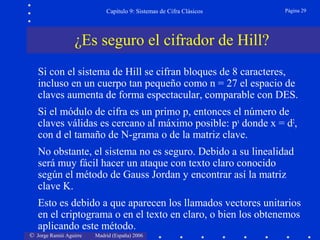 © Jorge Ramió Aguirre Madrid (España) 2006
Capítulo 9: Sistemas de Cifra Clásicos Página 29
Si con el sistema de Hill se cifran bloques de 8 caracteres,
incluso en un cuerpo tan pequeño como n = 27 el espacio de
claves aumenta de forma espectacular, comparable con DES.
Si el módulo de cifra es un primo p, entonces el número de
claves válidas es cercano al máximo posible: px
donde x = d2
,
con d el tamaño de N-grama o de la matriz clave.
No obstante, el sistema no es seguro. Debido a su linealidad
será muy fácil hacer un ataque con texto claro conocido
según el método de Gauss Jordan y encontrar así la matriz
clave K.
Esto es debido a que aparecen los llamados vectores unitarios
en el criptograma o en el texto en claro, o bien los obtenemos
aplicando este método.
¿Es seguro el cifrador de Hill?
 