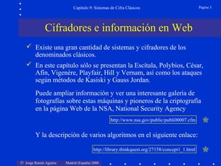 © Jorge Ramió Aguirre Madrid (España) 2006
Capítulo 9: Sistemas de Cifra Clásicos Página 3
 Existe una gran cantidad de sistemas y cifradores de los
denominados clásicos.
 En este capítulo sólo se presentan la Escítala, Polybios, César,
Afín, Vigenère, Playfair, Hill y Vernam, así como los ataques
según métodos de Kasiski y Gauss Jordan.
Puede ampliar información y ver una interesante galería de
fotografías sobre estas máquinas y pioneros de la criptografía
en la página Web de la NSA, National Security Agency
Y la descripción de varios algoritmos en el siguiente enlace:
Cifradores e información en Web
http://library.thinkquest.org/27158/concept1_1.html
http://www.nsa.gov/public/publi00007.cfm
 