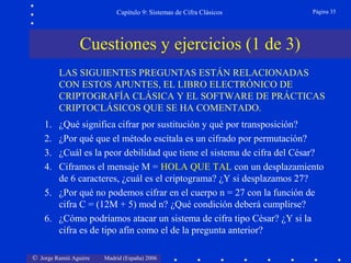 © Jorge Ramió Aguirre Madrid (España) 2006
Capítulo 9: Sistemas de Cifra Clásicos Página 35
Cuestiones y ejercicios (1 de 3)
LAS SIGUIENTES PREGUNTAS ESTÁN RELACIONADAS
CON ESTOS APUNTES, EL LIBRO ELECTRÓNICO DE
CRIPTOGRAFÍA CLÁSICA Y EL SOFTWARE DE PRÁCTICAS
CRIPTOCLÁSICOS QUE SE HA COMENTADO.
1. ¿Qué significa cifrar por sustitución y qué por transposición?
2. ¿Por qué que el método escítala es un cifrado por permutación?
3. ¿Cuál es la peor debilidad que tiene el sistema de cifra del César?
4. Ciframos el mensaje M = HOLA QUE TAL con un desplazamiento
de 6 caracteres, ¿cuál es el criptograma? ¿Y si desplazamos 27?
5. ¿Por qué no podemos cifrar en el cuerpo n = 27 con la función de
cifra C = (12M + 5) mod n? ¿Qué condición deberá cumplirse?
6. ¿Cómo podríamos atacar un sistema de cifra tipo César? ¿Y si la
cifra es de tipo afín como el de la pregunta anterior?
 