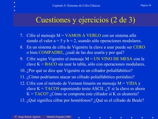 © Jorge Ramió Aguirre Madrid (España) 2006
Capítulo 9: Sistemas de Cifra Clásicos Página 36
Cuestiones y ejercicios (2 de 3)
7. Cifre el mensaje M = VAMOS A VERLO con un sistema afín
siendo el valor a = 5 y b = 2, usando sólo operaciones modulares.
8. En un sistema de cifra de Vigenère la clave a usar puede ser CERO
o bien COMPADRE, ¿cuál de las dos usaría y por qué?
9. Cifre según Vigenère el mensaje M = UN VINO DE MESA con la
clave K = BACO sin usar la tabla, sólo con operaciones modulares.
10. ¿Por qué se dice que Vigenère es un cifrador polialfabético?
11. ¿Cómo podríamos atacar un cifrado polialfabético periódico?
12. Cifre con el método de Vernam binario en mensaje M = VIDA y
clave K = TACOS suponiendo texto ASCII. ¿Y si la clave es ahora
K = TACO? ¿Cómo se comporta este cifrador si K es aleatoria?
13. ¿Qué significa cifrar por homófonos? ¿Qué es el cifrado de Beale?
 