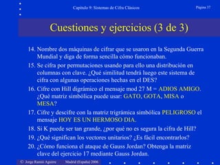 © Jorge Ramió Aguirre Madrid (España) 2006
Capítulo 9: Sistemas de Cifra Clásicos Página 37
Cuestiones y ejercicios (3 de 3)
14. Nombre dos máquinas de cifrar que se usaron en la Segunda Guerra
Mundial y diga de forma sencilla cómo funcionaban.
15. Se cifra por permutaciones usando para ello una distribución en
columnas con clave. ¿Qué similitud tendrá luego este sistema de
cifra con algunas operaciones hechas en el DES?
16. Cifre con Hill digrámico el mensaje mod 27 M = ADIOS AMIGO.
¿Qué matriz simbólica puede usar: GATO, GOTA, MISA o
MESA?
17. Cifre y descifre con la matriz trigrámica simbólica PELIGROSO el
mensaje HOY ES UN HERMOSO DIA.
18. Si K puede ser tan grande, ¿por qué no es segura la cifra de Hill?
19. ¿Qué significan los vectores unitarios? ¿Es fácil encontrarlos?
20. ¿Cómo funciona el ataque de Gauss Jordan? Obtenga la matriz
clave del ejercicio 17 mediante Gauss Jordan.
 