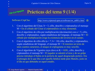 © Jorge Ramió Aguirre Madrid (España) 2006
Capítulo 9: Sistemas de Cifra Clásicos Página 38
Prácticas del tema 9 (1/4)
Software CripClas: http://www.criptored.upm.es/software/sw_m001c.htm
1. Con el algoritmo del César, b = 3, cifre, descifre y criptoanalice el mensaje
M = En el cifrado del César el criptoanálisis es muy elemental.
2. Con el algoritmo de cifra por multiplicación (decimación) con a = 5, cifre,
descifre y criptoanalice, según estadísticas del lenguaje, el mensaje M = El
cifrado por multiplicación exige la existencia del inverso en el cuerpo.
3. Con el algoritmo de cifra afín (a = 7, b = 10) cifre, descifre y criptoanalice,
según estadísticas del lenguaje, el mensaje M = Si tenemos un texto de
unos cuantos caracteres, el ataque al criptograma es muy sencillo.
4. Con el algoritmo de Vigenère cuya clave es K = GOL, cifre, descifre y
criptoanalice el mensaje M = El jugador se adentró al área y de un golpe
preciso introdujo el balón en la portería de aquel desgraciado portero. Era
el presagio de lo que iba a ser aquella fatídica tarde para Manolo, justo en
el día en que debutaba en aquel estadio.
 