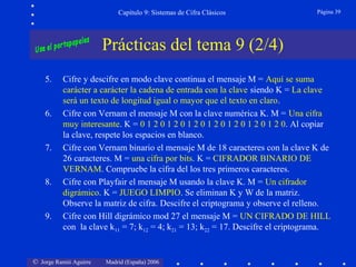 © Jorge Ramió Aguirre Madrid (España) 2006
Capítulo 9: Sistemas de Cifra Clásicos Página 39
Prácticas del tema 9 (2/4)
5. Cifre y descifre en modo clave continua el mensaje M = Aquí se suma
carácter a carácter la cadena de entrada con la clave siendo K = La clave
será un texto de longitud igual o mayor que el texto en claro.
6. Cifre con Vernam el mensaje M con la clave numérica K. M = Una cifra
muy interesante. K = 0 1 2 0 1 2 0 1 2 0 1 2 0 1 2 0 1 2 0 1 2 0. Al copiar
la clave, respete los espacios en blanco.
7. Cifre con Vernam binario el mensaje M de 18 caracteres con la clave K de
26 caracteres. M = una cifra por bits. K = CIFRADOR BINARIO DE
VERNAM. Compruebe la cifra del los tres primeros caracteres.
8. Cifre con Playfair el mensaje M usando la clave K. M = Un cifrador
digrámico. K = JUEGO LIMPIO. Se eliminan K y W de la matriz.
Observe la matriz de cifra. Descifre el criptograma y observe el relleno.
9. Cifre con Hill digrámico mod 27 el mensaje M = UN CIFRADO DE HILL
con la clave k11 = 7; k12 = 4; k21 = 13; k22 = 17. Descifre el criptograma.
 