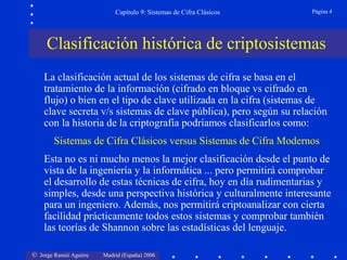 © Jorge Ramió Aguirre Madrid (España) 2006
Capítulo 9: Sistemas de Cifra Clásicos Página 4
La clasificación actual de los sistemas de cifra se basa en el
tratamiento de la información (cifrado en bloque vs cifrado en
flujo) o bien en el tipo de clave utilizada en la cifra (sistemas de
clave secreta v/s sistemas de clave pública), pero según su relación
con la historia de la criptografía podríamos clasificarlos como:
Sistemas de Cifra Clásicos versus Sistemas de Cifra Modernos
Esta no es ni mucho menos la mejor clasificación desde el punto de
vista de la ingeniería y la informática ... pero permitirá comprobar
el desarrollo de estas técnicas de cifra, hoy en día rudimentarias y
simples, desde una perspectiva histórica y culturalmente interesante
para un ingeniero. Además, nos permitirá criptoanalizar con cierta
facilidad prácticamente todos estos sistemas y comprobar también
las teorías de Shannon sobre las estadísticas del lenguaje.
Clasificación histórica de criptosistemas
 