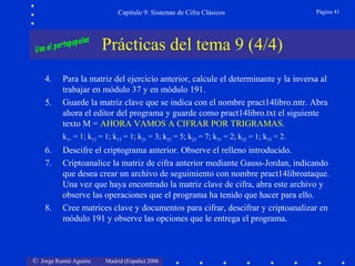 © Jorge Ramió Aguirre Madrid (España) 2006
Capítulo 9: Sistemas de Cifra Clásicos Página 41
Prácticas del tema 9 (4/4)
4. Para la matriz del ejercicio anterior, calcule el determinante y la inversa al
trabajar en módulo 37 y en módulo 191.
5. Guarde la matriz clave que se indica con el nombre pract14libro.mtr. Abra
ahora el editor del programa y guarde como pract14libro.txt el siguiente
texto M = AHORA VAMOS A CIFRAR POR TRIGRAMAS.
k11 = 1; k12 = 1; k13 = 1; k21 = 3; k22 = 5; k23 = 7; k31 = 2; k32 = 1; k33 = 2.
6. Descifre el criptograma anterior. Observe el relleno introducido.
7. Criptoanalice la matriz de cifra anterior mediante Gauss-Jordan, indicando
que desea crear un archivo de seguimiento con nombre pract14libroataque.
Una vez que haya encontrado la matriz clave de cifra, abra este archivo y
observe las operaciones que el programa ha tenido que hacer para ello.
8. Cree matrices clave y documentos para cifrar, descifrar y criptoanalizar en
módulo 191 y observe las opciones que le entrega el programa.
 