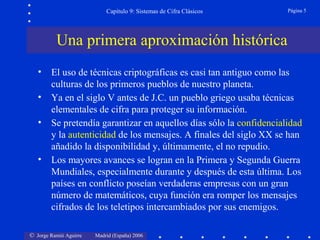 © Jorge Ramió Aguirre Madrid (España) 2006
Capítulo 9: Sistemas de Cifra Clásicos Página 5
• El uso de técnicas criptográficas es casi tan antiguo como las
culturas de los primeros pueblos de nuestro planeta.
• Ya en el siglo V antes de J.C. un pueblo griego usaba técnicas
elementales de cifra para proteger su información.
• Se pretendía garantizar en aquellos días sólo la confidencialidad
y la autenticidad de los mensajes. A finales del siglo XX se han
añadido la disponibilidad y, últimamente, el no repudio.
• Los mayores avances se logran en la Primera y Segunda Guerra
Mundiales, especialmente durante y después de esta última. Los
países en conflicto poseían verdaderas empresas con un gran
número de matemáticos, cuya función era romper los mensajes
cifrados de los teletipos intercambiados por sus enemigos.
Una primera aproximación histórica
 