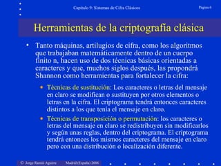 © Jorge Ramió Aguirre Madrid (España) 2006
Capítulo 9: Sistemas de Cifra Clásicos Página 6
• Tanto máquinas, artilugios de cifra, como los algoritmos
que trabajaban matemáticamente dentro de un cuerpo
finito n, hacen uso de dos técnicas básicas orientadas a
caracteres y que, muchos siglos después, las propondrá
Shannon como herramientas para fortalecer la cifra:
• Técnicas de sustitución: Los caracteres o letras del mensaje
en claro se modifican o sustituyen por otros elementos o
letras en la cifra. El criptograma tendrá entonces caracteres
distintos a los que tenía el mensaje en claro.
• Técnicas de transposición o permutación: los caracteres o
letras del mensaje en claro se redistribuyen sin modificarlos
y según unas reglas, dentro del criptograma. El criptograma
tendrá entonces los mismos caracteres del mensaje en claro
pero con una distribución o localización diferente.
Herramientas de la criptografía clásica
 
