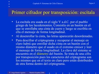 © Jorge Ramió Aguirre Madrid (España) 2006
Capítulo 9: Sistemas de Cifra Clásicos Página 9
• La escítala era usada en el siglo V a.d.C. por el pueblo
griego de los lacedemonios. Consistía en un bastón en el
que se enrollaba una cinta de cuero y luego se escribía en
ella el mensaje de forma longitudinal.
• Al desenrollar la cinta, las letras aparecerán desordenadas.
• Para descifrar el criptograma y recuperar el mensaje en
claro habrá que enrollar dicha cinta en un bastón con el
mismo diámetro que el usado en el extremo emisor y leer
el mensaje de forma longitudinal. La clave del sistema se
encuentra en el diámetro del bastón. Se trata de una cifra
por transposición pues los caracteres del criptograma son
los mismos que en el texto en claro pero están distribuidos
de otra forma dentro del criptograma.
Primer cifrador por transposición: escítala
 