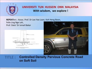 UNIVERSITI  TUN  HUSSEIN  ONN  MALAYSIA  With wisdom,  we explore ! TITLE :  Controlled Density Pervious Concrete Road  on Soft Soil REPEAT ers : Assoc. Prof. Dr Lee Yee Loon, Koh Heng Boon,  Felix Ling Nge Leh, Prof. Dato’ Dr Ismail Bakar  