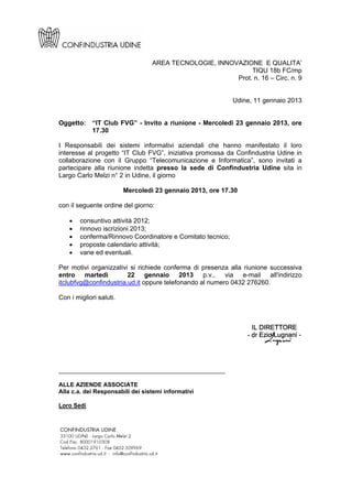 AREA TECNOLOGIE, INNOVAZIONE E QUALITA’
                                                             TIQU 18b FC/mp
                                                        Prot. n. 16 – Circ. n. 9


                                                            Udine, 11 gennaio 2013


Oggetto: “IT Club FVG” - Invito a riunione - Mercoledì 23 gennaio 2013, ore
         17.30

I Responsabili dei sistemi informativi aziendali che hanno manifestato il loro
interesse al progetto “IT Club FVG”, iniziativa promossa da Confindustria Udine in
collaborazione con il Gruppo “Telecomunicazione e Informatica”, sono invitati a
partecipare alla riunione indetta presso la sede di Confindustria Udine sita in
Largo Carlo Melzi n° 2 in Udine, il giorno

                         Mercoledì 23 gennaio 2013, ore 17.30

con il seguente ordine del giorno:

       consuntivo attività 2012;
       rinnovo iscrizioni 2013;
       conferma/Rinnovo Coordinatore e Comitato tecnico;
       proposte calendario attività;
       varie ed eventuali.

Per motivi organizzativi si richiede conferma di presenza alla riunione successiva
entro martedì           22 gennaio 2013 p.v., via e-mail all'indirizzo
itclubfvg@confindustria.ud.it oppure telefonando al numero 0432 276260.

Con i migliori saluti.




______________________________________________

ALLE AZIENDE ASSOCIATE
Alla c.a. dei Responsabili dei sistemi informativi

Loro Sedi
 